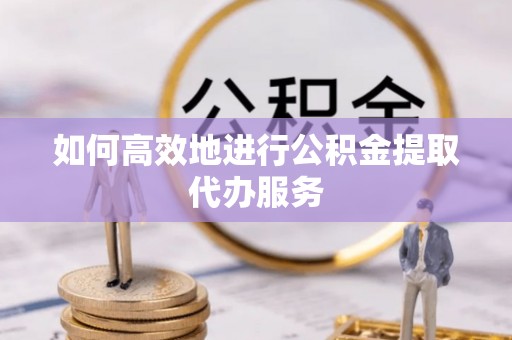 德江如何高效地进行公积金提取代办服务