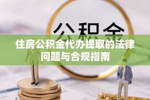 德江住房公积金代办提取的法律问题与合规指南