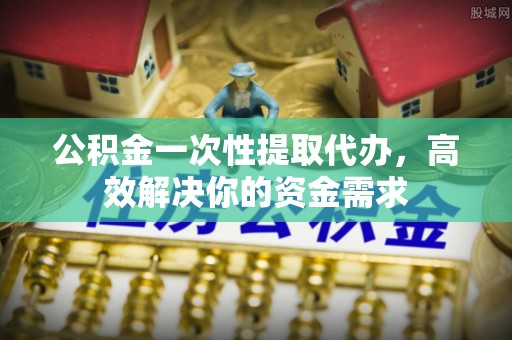 德江公积金一次性提取代办，高效解决你的资金需求