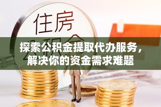 德江探索公积金提取代办服务，解决你的资金需求难题
