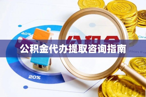 德江公积金代办提取咨询指南
