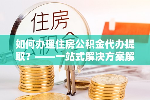 德江如何办理住房公积金代办提取？——一站式解决方案解析