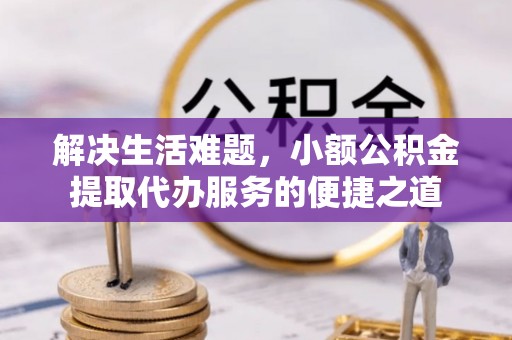 德江解决生活难题，小额公积金提取代办服务的便捷之道