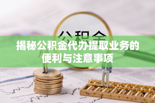 德江揭秘公积金代办提取业务的便利与注意事项