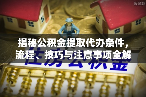德江揭秘公积金提取代办条件，流程、技巧与注意事项全解析