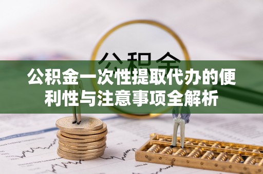 德江公积金一次性提取代办的便利性与注意事项全解析