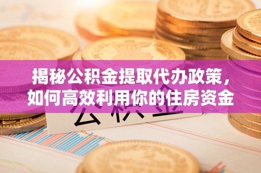 德江揭秘公积金提取代办政策，如何高效利用你的住房资金