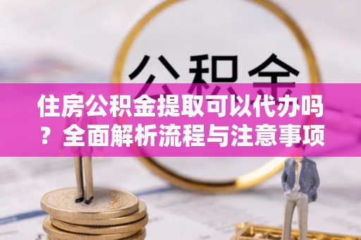 德江住房公积金提取可以代办吗？全面解析流程与注意事项